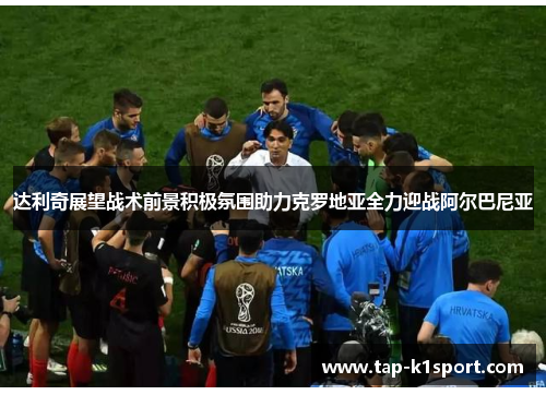 达利奇展望战术前景积极氛围助力克罗地亚全力迎战阿尔巴尼亚