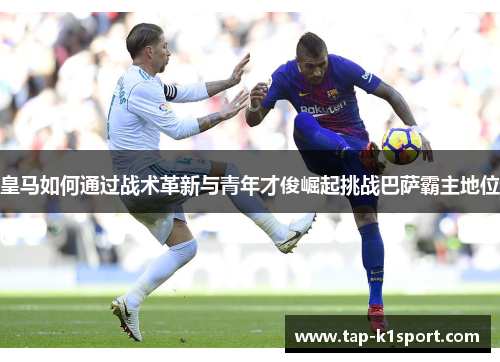 皇马如何通过战术革新与青年才俊崛起挑战巴萨霸主地位