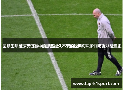 回顾国际足球友谊赛中的那些经久不衰的经典对决瞬间与强队碰撞史