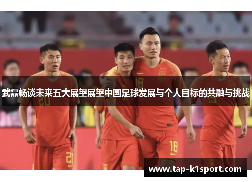 武磊畅谈未来五大展望展望中国足球发展与个人目标的共融与挑战