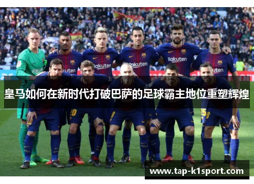 皇马如何在新时代打破巴萨的足球霸主地位重塑辉煌 皇马如何在新时代打破巴萨的足球霸主地位重塑辉煌