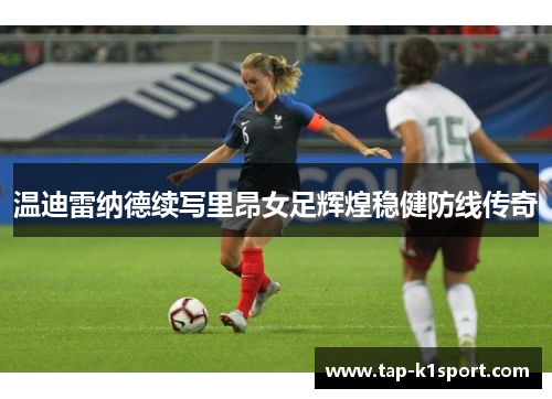 温迪雷纳德续写里昂女足辉煌稳健防线传奇 温迪雷纳德续写里昂女足辉煌稳健防线传奇