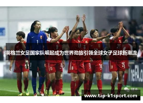 英格兰女足国家队崛起成为世界劲旅引领全球女子足球新潮流